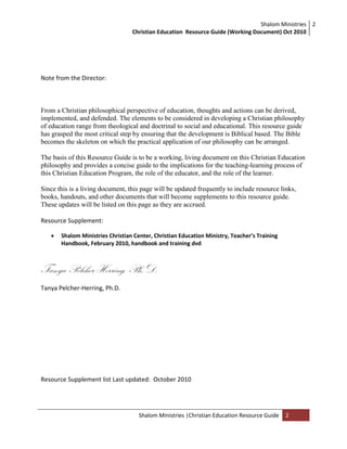Shalom Ministries
Christian Education Resource Guide (Working Document) Oct 2010
2
Shalom Ministries |Christian Education Resource Guide 2
Note from the Director:
From a Christian philosophical perspective of education, thoughts and actions can be derived,
implemented, and defended. The elements to be considered in developing a Christian philosophy
of education range from theological and doctrinal to social and educational. This resource guide
has grasped the most critical step by ensuring that the development is Biblical based. The Bible
becomes the skeleton on which the practical application of our philosophy can be arranged.
The basis of this Resource Guide is to be a working, living document on this Christian Education
philosophy and provides a concise guide to the implications for the teaching-learning process of
this Christian Education Program, the role of the educator, and the role of the learner.
Since this is a living document, this page will be updated frequently to include resource links,
books, handouts, and other documents that will become supplements to this resource guide.
These updates will be listed on this page as they are accrued.
Resource Supplement:
 Shalom Ministries Christian Center, Christian Education Ministry, Teacher’s Training
Handbook, February 2010, handbook and training dvd
Tanya Pelcher-Herring, Ph.D.
Tanya Pelcher-Herring, Ph.D.
Resource Supplement list Last updated: October 2010
 