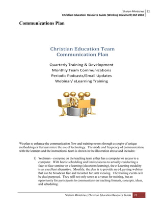 Shalom Ministries
Christian Education Resource Guide (Working Document) Oct 2010
22
Shalom Ministries |Christian Education Resource Guide 22
Communications Plan
We plan to enhance the communication flow and training events through a couple of unique
methodologies that maximize the use of technology. The mode and frequency of communication
with the learners and the instructional team is shown in the illustration above and includes:
1) Webinars - everyone on the teaching team either has a computer or access to a
computer. With hectic scheduling and limited access to actually conducting a
face-to-face seminar or c-learning (classroom learning), the e-Learning modality
is an excellent alternative. Monthly, the plan is to provide an e-Learning webinar
that can be broadcast live and recorded for later viewing. The training events will
be dual purposed. They will not only serve as a venue for training, but an
opportunity for participants to communicate on teaching formats, concepts, ideas,
and scheduling.
 