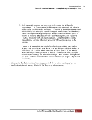 Shalom Ministries
Christian Education Resource Guide (Working Document) Oct 2010
23
Shalom Ministries |Christian Education Resource Guide 23
2) Podcast - this is a unique and innovative methodology that will also be
multipurpose. The first purpose would be to provide a convenient and effective
methodology to communicate messaging. Expansion of the messaging topics and
the deliverer of the messaging is the exciting part where we have an opportunity
for the teaching team to be participatory. The podcast are planned to be 10-15
minutes in duration. The speaker will be rotated among the Adult Volunteer
Teaching Team and the Youth Teaching Team. Completed podcast will be
included in the Christian Education technology library and/or posted on the
website.
There will be standard messaging platform that is presented for each session.
However, the uniqueness will be who will be delivering the message, as well as
the content. For example, a teen may be the key note speaker for the podcast.
He/she will be given an opportunity to actually research the scripture, compile
elements of the message and present the message. Also, included in that podcast,
will be the platform information that reiterates the mission, purpose, objective of
our ministry.
It is essential that the instructional team stay connected. If you miss a meeting, review any
broadcast material and connect either with the Director or a team member.
 