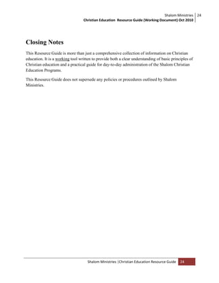 Shalom Ministries
Christian Education Resource Guide (Working Document) Oct 2010
24
Shalom Ministries |Christian Education Resource Guide 24
Closing Notes
This Resource Guide is more than just a comprehensive collection of information on Christian
education. It is a working tool written to provide both a clear understanding of basic principles of
Christian education and a practical guide for day-to-day administration of the Shalom Christian
Education Programs.
This Resource Guide does not supersede any policies or procedures outlined by Shalom
Ministries.
 