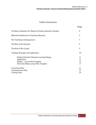 Shalom Ministries
Christian Education Resource Guide (Working Document) Oct 2010
3
Shalom Ministries |Christian Education Resource Guide 3
Table of Contents
Page
The Basic Guidelines for Shalom Christian Education Teachers 4
Biblical Foundations for Christian Education 5
The Teaching-Learning process 7
The Role of the Educator 8
The Role of the Learner 9
Teaching Principles and Application 10
Shalom Christian Education Learning Design 11
Application 12
Sample – Lesson Plan Template 13
Fill-in-the-Blank Lesson Plan Template 17
Curriculum Plan 21
Communication Plan 22
Closing Notes 24
 