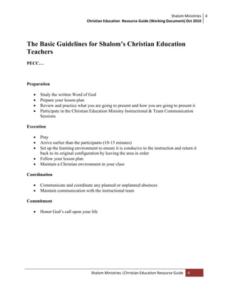 Shalom Ministries
Christian Education Resource Guide (Working Document) Oct 2010
4
Shalom Ministries |Christian Education Resource Guide 4
The Basic Guidelines for Shalom’s Christian Education
Teachers
PECC…
Preparation
 Study the written Word of God
 Prepare your lesson plan
 Review and practice what you are going to present and how you are going to present it
 Participate in the Christian Education Ministry Instructional & Team Communication
Sessions
Execution
 Pray
 Arrive earlier than the participants (10-15 minutes)
 Set up the learning environment to ensure it is conducive to the instruction and return it
back to its original configuration by leaving the area in order
 Follow your lesson plan
 Maintain a Christian environment in your class
Coordination
 Communicate and coordinate any planned or unplanned absences
 Maintain communication with the instructional team
Commitment
 Honor God‟s call upon your life
 