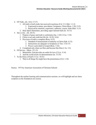 Shalom Ministries
Christian Education Resource Guide (Working Document) Oct 2010
6
Shalom Ministries |Christian Education Resource Guide 6
4. Of Truth...(Jn. 14:6; 17:17)
1. All truth is God's truth, but received in portions (Col. 2:3; Heb. 1:1-2)
1. Expressed in nature, providence, Scriptures, Christ (Rom. 1:20; 2:15)
2. Received by intuition, experience, authority, reason, faith (Heb. 11:3)
2. Holy Spirit illuminates, providing super-rational truth (Jn. 16:13)
5. Into a Life... (Jn. 20:31)
1. Purpose of grace and truth is conformity (Jas. 1:22f; 2 Cor. 3:18)
2. Christ is not only truth but life (Jn. 10:10; 14:6)
3. Provision of truth is complete (Rom. 8;32)
1. Standard of measurement of maturity is Christ (Eph. 4:13)
2. Instructions are adequate in Scriptures (2 Tim. 3:16-17)
3. Power is provided in Gospel (Rom. 1:16)
4. Completed only when see Him and become like Him (1 Jn. 3:2)
6. Of Service... (Rom. 12:1-2)
1. Meanwhile, God provides an outlet for love (2 Cor. 5:14)
2. And the world awaits its demonstration (Jn. 13:35)
7. To the Glory of God! (1 Cor. 10:31)
1. That in all things He might have the preeminence (Col. 1:18)
Source: 1975 by American Association of Christian Schools
Throughout the teacher learning and communication sessions, we will highlight and use these
scriptures as the foundation our session.
 