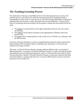 Shalom Ministries
Christian Education Resource Guide (Working Document) Oct 2010
7
Shalom Ministries |Christian Education Resource Guide 7
The Teaching-Learning Process
The implications of having a sound Biblical base for the educational process are many. The
educative process is the process by which the communication of the foundational truth is
accomplished, in other words, it is the process by which the Christian philosophy of education is
implemented in the classroom. Today, that classroom may look differently. It may be in the
form of a technology based environment, but the purpose, method and result should still be the
same.
 The purpose is to put the believer into right relationship with God, man, self, and his
surroundings.
 The method is by the Spirit's assistance in the appropriation of Biblical truth to the
believer's life.
 The result will be a maturing believer who is able to live a life that is in conformity with
the Word of God.
In essence, Christian education is a process of guided learning where the teacher and the Holy
Spirit combine efforts to help the leaner to spiritually grow and mature, to more and more
conform to the image of Christ.
The scope, or field of Christian education, though guided by Biblical truth, is not limited to
Biblical exposition. Your goal as a Christian Education Teacher is to seek to develop the learner
and enable him or her to understand, appreciate, and live a Christian life in the world in which
God has placed him. Shalom‟s Christian Education Program is structured to help the individual
develop the ability to separate truth from error, not only in Bible doctrine, but also in the facts
and issues of his everyday life.
 