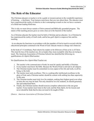 Shalom Ministries
Christian Education Resource Guide (Working Document) Oct 2010
8
Shalom Ministries |Christian Education Resource Guide 8
The Role of the Educator
The Christian educator or teacher is to be a guide or resource person in the wonderful experience
of learning… a facilitator. Your learners must know that you care about them. The educator must
have experienced the reality of what he or she is attempting to teach or else we have a scenario
of a blind man leading blind men.
This is why we must always sustain a Christ-centered and Biblically grounded program. The
nature of the teaching process gives us some clues as to the function of the teacher.
As a Christian educator the teacher must be both a Christian and an educator. As a Christian he
has experienced the reality of God's truth, and he has god's Spirit to empower him and his
teaching.
As an educator he functions in accordance with the mandate of God to teach in accord with the
educational principles contained in the Word of God. Educate means to change one's behavior.
In the book of 1 Corinthians, Paul exhorts his readers to be followers of him as he is of Christ.
This must be true of the teachers too, for as leaders they must exemplify what they are trying to
teach. The American Association of Christian Schools has identified the following six
qualifications of a Spirit-filled teacher:
Six Qualifications for a Spirit-filled Teacher are:
1. The teacher is the communicator of truth, he must be openly and boldly a Christian.
2. Every teacher must know the bible. Because the Word of God is relevant to all subjects.
3. The Christian teacher must be committed in every aspect of his life and work, in all his
being, to the truth.
4. The teacher must seek excellence. This is a seeking after intellectual excellence to the
glory of God, and a Christian teacher should be content with nothing less than superiority
in this area.
5. The Christian teacher must truly love his students, seeking their highest good even when
at times the way may be hard. Not only should he love his students, he should genuinely
like and understand them.
6. Finally, the Christian teacher should exercise complete submission to the one great
teacher. Every teacher must listen to the Lord, and the Holy Spirit, for his lessons and
never should he think that he does not need to be taught of Him.
(Source: American Association of Christian Schools)
 