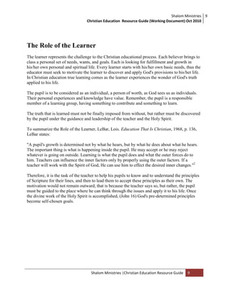 Shalom Ministries
Christian Education Resource Guide (Working Document) Oct 2010
9
Shalom Ministries |Christian Education Resource Guide 9
The Role of the Learner
The learner represents the challenge to the Christian educational process. Each believer brings to
class a personal set of needs, wants, and goals. Each is looking for fulfillment and growth in
his/her own personal and spiritual life. Every learner starts with his/her own basic needs, thus the
educator must seek to motivate the learner to discover and apply God's provisions to his/her life.
In Christian education true learning comes as the learner experiences the wonder of God's truth
applied to his life.
The pupil is to be considered as an individual, a person of worth, as God sees us as individuals.
Their personal experiences and knowledge have value. Remember, the pupil is a responsible
member of a learning group, having something to contribute and something to learn.
The truth that is learned must not be finally imposed from without, but rather must be discovered
by the pupil under the guidance and leadership of the teacher and the Holy Spirit.
To summarize the Role of the Learner, LeBar, Lois. Education That Is Christian, 1968, p. 136,
LeBar states:
"A pupil's growth is determined not by what he hears, but by what he does about what he hears.
The important thing is what is happening inside the pupil. He may accept or he may reject
whatever is going on outside. Learning is what the pupil does and what the outer forces do to
him. Teachers can influence the inner factors only by properly using the outer factors. If a
teacher will work with the Spirit of God, He can use him to effect the desired inner changes."2
Therefore, it is the task of the teacher to help his pupils to know and to understand the principles
of Scripture for their lines, and then to lead them to accept these principles as their own. The
motivation would not remain outward, that is because the teacher says so, but rather, the pupil
must be guided to the place where he can think through the issues and apply it to his life. Once
the divine work of the Holy Spirit is accomplished, (John 16) God's pre-determined principles
become self-chosen goals.
 
