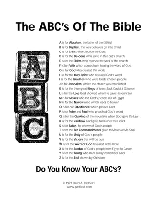 The ABC’s Of The Bible
         A is for Abraham, the father of the faithful
         B is for Baptism, the way believers get into Christ
         C is for Christ who died on the Cross
         D is for the Deacons who serve in the Lord’s church
         E is for the Elders who oversee the work of the church
         F is for Faith which comes from hearing the word of God
         G is for God who created this world
         H is for the Holy Spirit who revealed God’s word
         I is for the Israelites who were God’s chosen people
         J is for Jerusalem, where the church was established
         K is for the three great Kings of Israel: Saul, David & Solomon
         L is for the Love God showed when He gave His only Son
         M is for Moses who led God’s people out of Egypt
         N is for the Narrow road which leads to heaven
         O is for our Obedience which pleases God
         P is for Peter and Paul who preached God’s word
         Q is for the Quaking of the mountains when God gave the Law
         R is for the Rainbow God gave Noah after the Flood
         S is for Satan, the enemy of God’s people
         T is for the Ten Commandments given to Moses at Mt. Sinai
         U is for the Unity of God’s people
         V is for the Victory that will be ours
         W is for the Word of God revealed in the Bible
         X is for the Exodus of God’s people from Egypt to Canaan
         Y is for the Young who must always remember God
         Z is for the Zeal shown by Christians



   Do You Know Your ABC’s?
           © 1997 David A. Padfield
              www.padfield.com
 