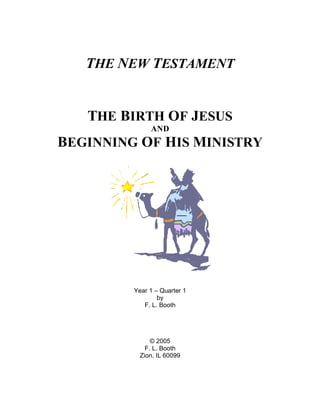 THE NEW TESTAMENT


   THE BIRTH OF JESUS
              AND
BEGINNING OF HIS MINISTRY




         Year 1 – Quarter 1
                 by
            F. L. Booth




               © 2005
             F. L. Booth
           Zion, IL 60099
 