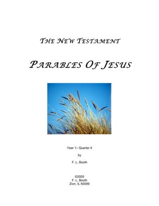 T HE N EW T ESTAMENT


P ARABLES O F J ESUS




        Year 1– Quarter 4

               by

           F. L. Booth



             ©2005
           F. L. Booth
         Zion, IL 60099
 