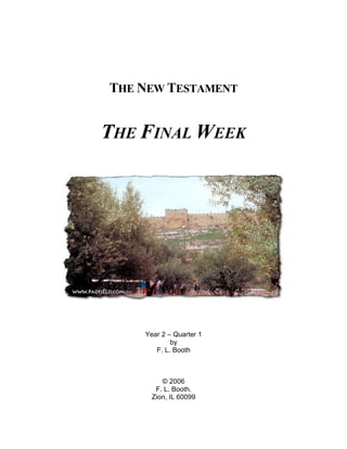 THE NEW TESTAMENT


THE FINAL WEEK




    Year 2 – Quarter 1
            by
       F. L. Booth



         © 2006
       F. L. Booth.
      Zion, IL 60099
 