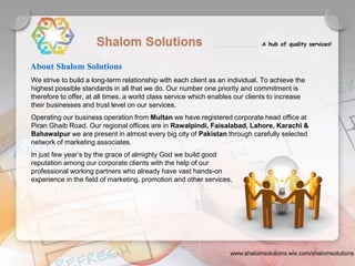 We strive to build a long-term relationship with each client as an individual. To achieve the
highest possible standards in all that we do. Our number one priority and commitment is
therefore to offer, at all times, a world class service which enables our clients to increase
their businesses and trust level on our services.
Operating our business operation from Multan we have registered corporate head office at
Piran Ghaib Road. Our regional offices are in Rawalpindi, Faisalabad, Lahore, Karachi &
Bahawalpur we are present in almost every big city of Pakistan through carefully selected
network of marketing associates.
In just few year’s by the grace of almighty God we build good
reputation among our corporate clients with the help of our
professional working partners who already have vast hands-on
experience in the field of marketing, promotion and other services.
About Shalom Solutions
 