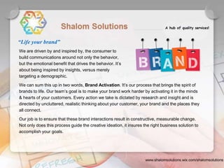 We are driven by and inspired by, the consumer to
build communications around not only the behavior,
but the emotional benefit that drives the behavior. It’s
about being inspired by insights, versus merely
targeting a demographic.
We can sum this up in two words, Brand Activation. It’s our process that brings the spirit of
brands to life. Our team’s goal is to make your brand work harder by activating it in the minds
& hearts of your customers. Every action we take is dictated by research and insight and is
directed by uncluttered, realistic thinking about your customer, your brand and the places they
all connect.
Our job is to ensure that these brand interactions result in constructive, measurable change.
Not only does this process guide the creative ideation, it insures the right business solution to
accomplish your goals.
“Life your brand”
 