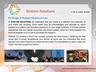 We Design & Produce Flawless Events
At SHALOM SOLUTIONS we understand that your event is a reflection and extension of
your brand and company. Every detail must be acknowledged and attended to, which
equates to a positive and favorable experience for your target audience. It is these positive
experiences that turn regular consumers into brand loyalists, which turn brand loyalists into
brand evangelists. It is our job to guarantee this happens.
Whether it’s creating a brand new concept, scouting the ideal location, designing the best
venue plan or simply straightening your banner on event day; we understand that every
element of an event impacts your brand and end result. It is this attention to detail - large and
small - that sets us apart from others.
 