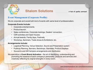 We do corporate and social both kind of events with same level of professionalism.
Corporate Events Include:
• Corporate entertainments;
• Product launch;
• Sales conferences, Corporate trainings, Dealers’ convention;
• CSR activities and Open houses;
• Annual awards, Family days, Festivals;
• Workshop, Seminars, Trade shows & Exhibitions; etc.
Arrangements Include:
• Logistical Planning, Venue Selection, Sound and Presentation system
• Publicity Planning, Banners, Backdrops, Standees, Product Displays
• Souvenirs and Gift hampers arrangements and distribution
We specialize in Event Brand Activation - the art of identifying, understanding and
promoting the essence of each company’s personality, products and services and
creatively reflecting its original strengths in every event.
Event Management (Corporate Profile)
 