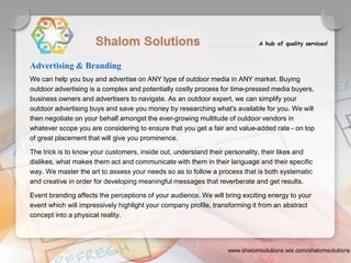 We can help you buy and advertise on ANY type of outdoor media in ANY market. Buying
outdoor advertising is a complex and potentially costly process for time-pressed media buyers,
business owners and advertisers to navigate. As an outdoor expert, we can simplify your
outdoor advertising buys and save you money by researching what's available for you. We will
then negotiate on your behalf amongst the ever-growing multitude of outdoor vendors in
whatever scope you are considering to ensure that you get a fair and value-added rate - on top
of great placement that will give you prominence.
The trick is to know your customers, inside out, understand their personality, their likes and
dislikes, what makes them act and communicate with them in their language and their specific
way. We master the art to assess your needs so as to follow a process that is both systematic
and creative in order for developing meaningful messages that reverberate and get results.
Event branding affects the perceptions of your audience. We will bring exciting energy to your
event which will impressively highlight your company profile, transforming it from an abstract
concept into a physical reality.
Advertising & Branding
 