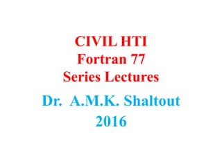 CIVIL HTI
Fortran 77
Series Lectures
Dr. A.M.K. Shaltout
2016
 