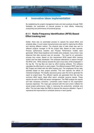 Project Management National Conference 2011                                         PMI India




                 4      Innovative ideas implementation

                 By establishing the project management tools and best practices through PMO
                 facilitates the automation of manual process to track efforts, measuring
                 productivity and performance of functional groups.


                 4.1.1 Radio Frequency Identification (RFID) Based
                 Effort tracking tool

                 Earlier, there was no automated process to capture the actual efforts and
                 schedule delay. In such cases manual process was used for capturing the efforts
                 and deriving different metrics. The physical copy of data sheet was sent to
                 different projects manager to fill the project data. Based on data received,
                 Process performance baseline and Process Performance models were
                 generated. When these baselines and models were analyzed, many times it was
                 observed that data received was not accurate. The need for an automation
                 process thus arises. Based on this requirement RFID based effort tracking
                 system tool has been developed. The employee attendance is capture through
                 the RFID card. RFID antenna records the each in/out entry of the employees in
                 the log file. The log files are read by effort tracking software. The software
                 calculates the effort spent on each project. The different projects PERT data from
                 MS Project are linked with the effort tracking tool. The employees fill the daily
                 activities based on their project activities. This tool captures the efforts of
                 individual employee. The Quality assurance group uses this tool to generate the
                 report at project level. The different reports are generated from the tool like
                 summary effort report, detail effort report, schedule variance reports. These
                 reports are sent to PMO and senior management. The PMO analyze the reports
                 and take necessary corrective / preventive action based on the organization
                 business objectives. The major gain achieved with this tool is that it reflects the
                 actual project performance, helps in improving the productivity, schedule and
                 effort. This tool also helps the PMO to improve the resource utilization. Figure 2
                 represents the improvement in schedule variance in each quarter.




10|P a g e
 Application of Select Tools of Psychology for Effective Project Management
 