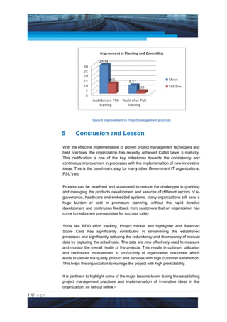 Project Management National Conference 2011                                             PMI India




                                  Figure 4 Improvement in Project management practices



                 5       Conclusion and Lesson

                 With the effective implementation of proven project management techniques and
                 best practices, the organization has recently achieved CMMI Level 5 maturity.
                 This certification is one of the key milestones towards the consistency and
                 continuous improvement in processes with the implementation of new innovative
                 ideas. This is the benchmark step for many other Government IT organizations,
                 PSU’s etc


                 Process can be redefined and automated to reduce the challenges in grabbing
                 and managing the products development and services of different sectors of e-
                 governance, healthcare and embedded systems. Many organizations still bear a
                 huge burden of cost in premature planning, without the rapid iterative
                 development and continuous feedback from customers that an organization has
                 come to realize are prerequisites for success today.


                 Tools like RFID effort tracking, Project tracker and highlighter and Balanced
                 Score Card has significantly contributed in streamlining the established
                 processes and significantly reducing the redundancy and discrepancy of manual
                 data by capturing the actual data. The data are now effectively used to measure
                 and monitor the overall health of the projects. This results in optimum utilization
                 and continuous improvement in productivity of organization resources, which
                 leads to deliver the quality product and services with high customer satisfaction.
                 This helps the organization to manage the project with high predictability.


                 It is pertinent to highlight some of the major lessons learnt during the establishing
                 project management practices and implementation of innovative ideas in the
                 organization, as set out below:-

15|P a g e
 Application of Select Tools of Psychology for Effective Project Management
 