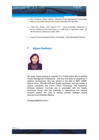 Project Management National Conference 2011                                             PMI India



                 3.   Gary Humphreys, Margo Visitacion “Mastering Project Management Fundamentals
                      Critical for Successful Earned Value” Oracle Corporation USA Sep.2009


                 4.    Falbo R.A., Borges L.S.M, Valente F.F.R , “Using Knowledge management to
                      improve software process performance in a CMM level 3 organization” page 162-
                      169,International conference on QSIC, 2004


                 5.   A guide to Project Management Body of Knowledge , Project Management Institute




                 7        About Authors




                 Ms. Shalu Gupta working as Scientist-‘C’in C-DAC Noida. She is certified
                 Project Management Professional. She has nine years of experience in
                 software development. She has worked in the field of NMS, SNMP,
                 Optical comm., DSLAM OCR and Quality Assurance. She has worked in
                 various companies like C-DoT, Wipro Technology and Flextronics
                 Software Systems. Currently she is associated with the Quality
                 Assurance Group. She has published 6 international and national
                 research papers. Her area of interest includes Software Quality
                 Assurance and Software Metrics.


                 shalugupta@cdacnoida.in




17|P a g e
 Application of Select Tools of Psychology for Effective Project Management
 