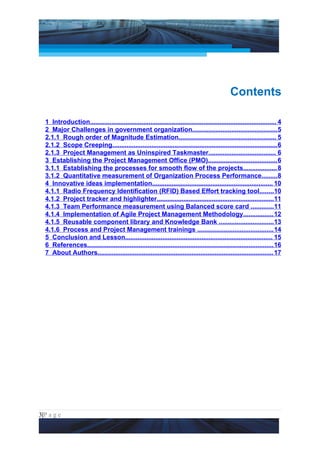 Project Management National Conference 2011                                                             PMI India




                                                                                                Contents

  1 Introduction......................................................................................................... 4
  2 Major Challenges in government organization................................................ 5
  2.1.1 Rough order of Magnitude Estimation....................................................... 5
  2.1.2 Scope Creeping............................................................................................. 6
  2.1.3 Project Management as Uninspired Taskmaster...................................... 6
  3 Establishing the Project Management Office (PMO)....................................... 6
  3.1.1 Establishing the processes for smooth flow of the projects................... 8
  3.1.2 Quantitative measurement of Organization Process Performance......... 8
  4 Innovative ideas implementation.................................................................... 10
  4.1.1 Radio Frequency Identification (RFID) Based Effort tracking tool........10
  4.1.2 Project tracker and highlighter..................................................................11
  4.1.3 Team Performance measurement using Balanced score card ............. 11
  4.1.4 Implementation of Agile Project Management Methodology................. 12
  4.1.5 Reusable component library and Knowledge Bank ............................... 13
  4.1.6 Process and Project Management trainings ........................................... 14
  5 Conclusion and Lesson................................................................................... 15
  6 References......................................................................................................... 16
  7 About Authors................................................................................................... 17




3|P a g e
 Application of Select Tools of Psychology for Effective Project Management
 