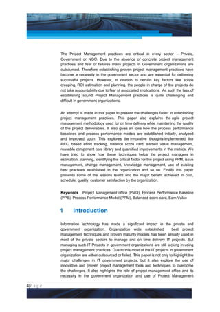 Project Management National Conference 2011                                           PMI India




                 The Project Management practices are critical in every sector – Private,
                 Government or NGO. Due to the absence of concrete project management
                 practices and fear of failures many projects in Government organizations are
                 outsourced. Therefore establishing proven project management practices have
                 become a necessity in the government sector and are essential for delivering
                 successful projects. However, in relation to certain key factors like scope
                 creeping, ROI estimation and planning, the people in charge of the projects do
                 not take accountability due to fear of associated implications. As such the task of
                 establishing sound Project Management practices is quite challenging and
                 difficult in government organizations.


                 An attempt is made in this paper to present the challenges faced in establishing
                 project management practices. This paper also explains the agile project
                 management methodology used for on time delivery while maintaining the quality
                 of the project deliverables. It also gives an idea how the process performance
                 baselines and process performance models are established initially, analyzed
                 and improved upon. This explores the innovative thoughts implemented like
                 RFID based effort tracking, balance score card, earned value management,
                 reusable component core library and quantified improvements in the metrics. We
                 have tried to show how these techniques helps the project managers in
                 estimation, planning, identifying the critical factor for the project using PPM, issue
                 management, change management, knowledge management, use of existing
                 best practices established in the organization and so on. Finally this paper
                 presents some of the lessons learnt and the major benefit achieved in cost,
                 schedule, quality, customer satisfaction by the organization.


                 Keywords Project Management office (PMO), Process Performance Baseline
                 (PPB), Process Performance Model (PPM), Balanced score card, Earn Value


                 1       Introduction

                 Information technology has made a significant impact in the private and
                 government organization. Organization wide established                 best project
                 management techniques and proven maturity models has been already used in
                 most of the private sectors to manage and on time delivery IT projects. But
                 managing such IT Projects in government organizations are still lacking in using
                 project management practices. Due to this most of the IT projects in government
                 organization are either outsourced or failed. This paper is not only to highlight the
                 major challenges in IT government projects, but it also explore the use of
                 innovative and proven project management tools and techniques to overcome
                 the challenges. It also highlights the role of project management office and its
                 necessity in the government organization and use of Project Management

4|P a g e
 Application of Select Tools of Psychology for Effective Project Management
 