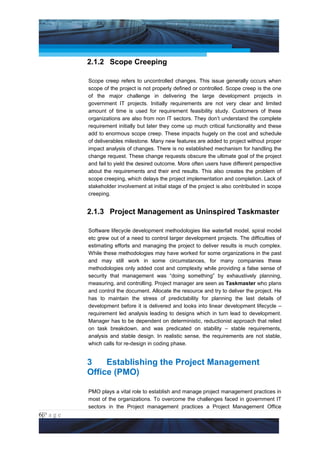 Project Management National Conference 2011                                          PMI India




                 2.1.2 Scope Creeping

                 Scope creep refers to uncontrolled changes. This issue generally occurs when
                 scope of the project is not properly defined or controlled. Scope creep is the one
                 of the major challenge in delivering the large development projects in
                 government IT projects. Initially requirements are not very clear and limited
                 amount of time is used for requirement feasibility study. Customers of these
                 organizations are also from non IT sectors. They don’t understand the complete
                 requirement initially but later they come up much critical functionality and these
                 add to enormous scope creep. These impacts hugely on the cost and schedule
                 of deliverables milestone. Many new features are added to project without proper
                 impact analysis of changes. There is no established mechanism for handling the
                 change request. These change requests obscure the ultimate goal of the project
                 and fail to yield the desired outcome. More often users have different perspective
                 about the requirements and their end results. This also creates the problem of
                 scope creeping, which delays the project implementation and completion. Lack of
                 stakeholder involvement at initial stage of the project is also contributed in scope
                 creeping.


                 2.1.3 Project Management as Uninspired Taskmaster

                 Software lifecycle development methodologies like waterfall model, spiral model
                 etc grew out of a need to control larger development projects. The difficulties of
                 estimating efforts and managing the project to deliver results is much complex.
                 While these methodologies may have worked for some organizations in the past
                 and may still work in some circumstances, for many companies these
                 methodologies only added cost and complexity while providing a false sense of
                 security that management was “doing something” by exhaustively planning,
                 measuring, and controlling. Project manager are seen as Taskmaster who plans
                 and control the document. Allocate the resource and try to deliver the project. He
                 has to maintain the stress of predictability for planning the last details of
                 development before it is delivered and looks into linear development lifecycle –
                 requirement led analysis leading to designs which in turn lead to development.
                 Manager has to be dependent on deterministic, reductionist approach that relied
                 on task breakdown, and was predicated on stability – stable requirements,
                 analysis and stable design. In realistic sense, the requirements are not stable,
                 which calls for re-design in coding phase.


                 3    Establishing the Project Management
                 Office (PMO)

                 PMO plays a vital role to establish and manage project management practices in
                 most of the organizations. To overcome the challenges faced in government IT
                 sectors in the Project management practices a Project Management Office
6|P a g e
 Application of Select Tools of Psychology for Effective Project Management
 