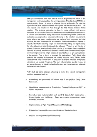 Project Management National Conference 2011                                        PMI India



                 (PMO) is established. The main role of PMO is to provide the status to the
                 management continuously about the running projects. The objective of PMO is to
                 improve project delivery in terms of schedule, budget and quality. To meet the
                 organization’s goal, PMO is involved throughout lifecycle of the projects. The
                 new projects are imitated in PMO through the PIN (Project Initiation Note)
                 creation. The projects estimation is done by using different well proven
                 estimation techniques like function point estimation or process based estimation.
                 In function point estimation sizing mechanism is done during the life cycle of the
                 application development or enhancement mainly in the initiation requirements
                 phase where raw users requirements are gathered and converted to initial
                 technical and then final functional requirements. Thereafter based on the type of
                 projects, identify the counting scope and application boundary and again adding
                 the value adjustment factor to calculate the adjusted FP count to get the size of
                 project. In process based estimation total number of processes in each module is
                 identified as Simple, medium and complex. Subsequently conversion of complex
                 and medium process into simple process to be undertaken to get aggregate size
                 of the project. This is done to improve the estimations. PMO should also
                 establish the strategy to measure the project progress using Earned Value
                 Measurement. The earned value is calculated at regular intervals and project
                 estimations are revised if required. The earn value analysis can be invoked at
                 any stage of project to check the health of project and helps to control schedule
                 variance and cost overrun.


                 PMO shall do some strategic planning to make the project management
                 practices successful such as


                 •   Establishing the processes for smooth flow of the projects using CMMI
                     framework.


                 •   Quantitative measurement of Organization Process Performance (OPP) to
                     control the projects.


                 •   Innovative tools implementation such as RFID based effort tracking tool ,
                     Project tracker and highlighter , Team performance measurement using
                     Balanced score card


                 •   Implementation of Agile Project Management Methodology


                 •   Establishing the reusable component library and Knowledge bank


                 •   Process and Project Management trainings




7|P a g e
 Application of Select Tools of Psychology for Effective Project Management
 