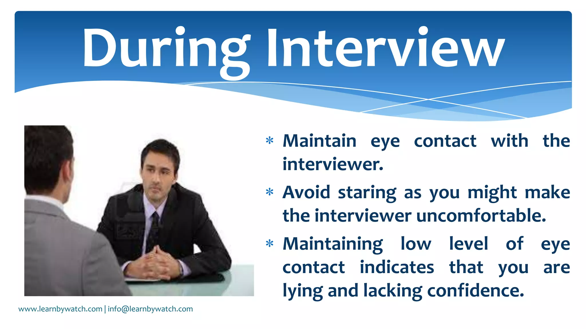 Maintain eye contact with the
interviewer.
Avoid staring as you might make
the interviewer uncomfortable.
Maintaining low level of eye
contact indicates that you are
lying and lacking confidence.
During Interview
www.learnbywatch.com | info@learnbywatch.com
 