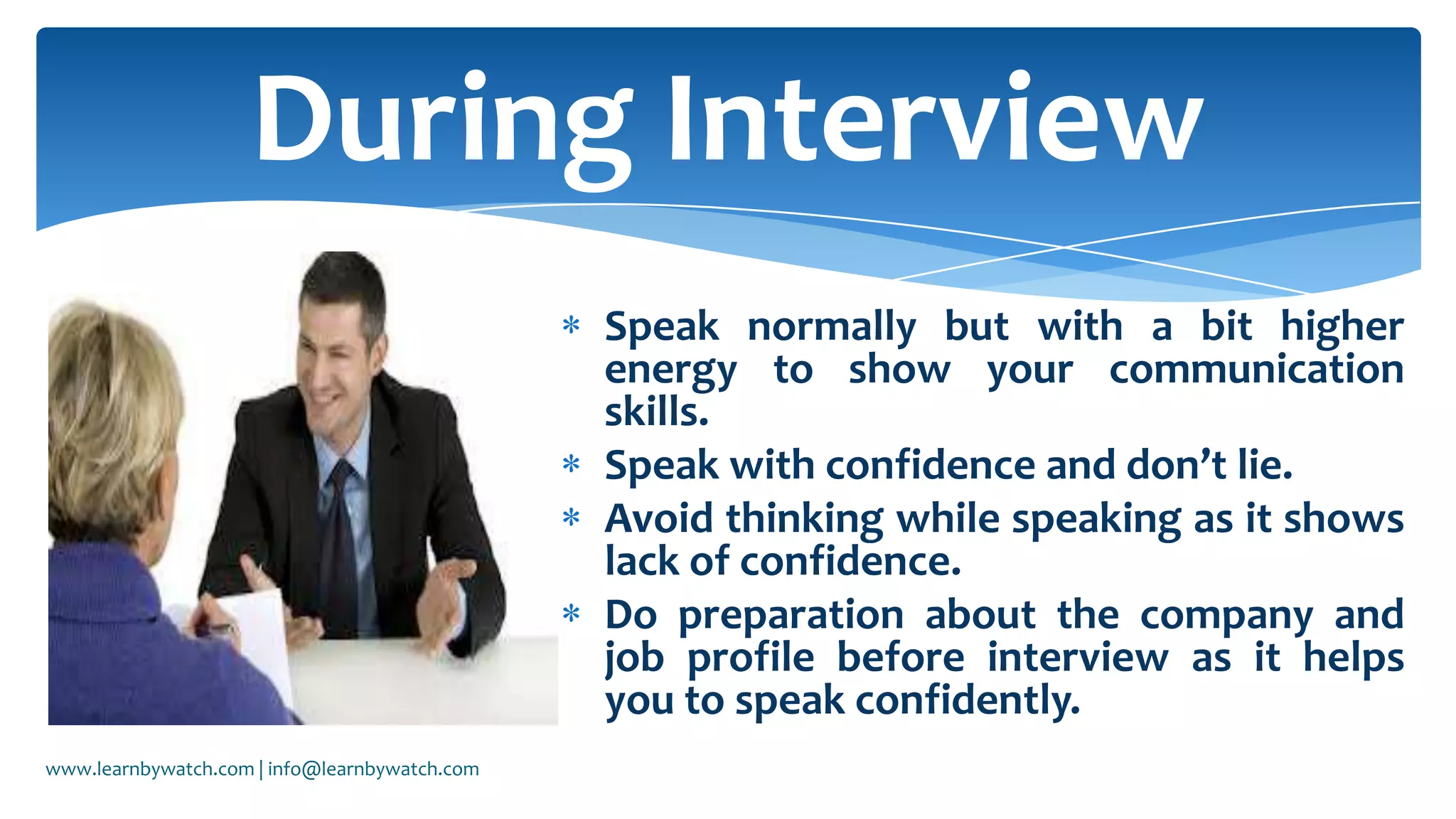 Speak normally but with a bit higher
energy to show your communication
skills.
Speak with confidence and don’t lie.
Avoid thinking while speaking as it shows
lack of confidence.
Do preparation about the company and
job profile before interview as it helps
you to speak confidently.
During Interview
www.learnbywatch.com | info@learnbywatch.com
 