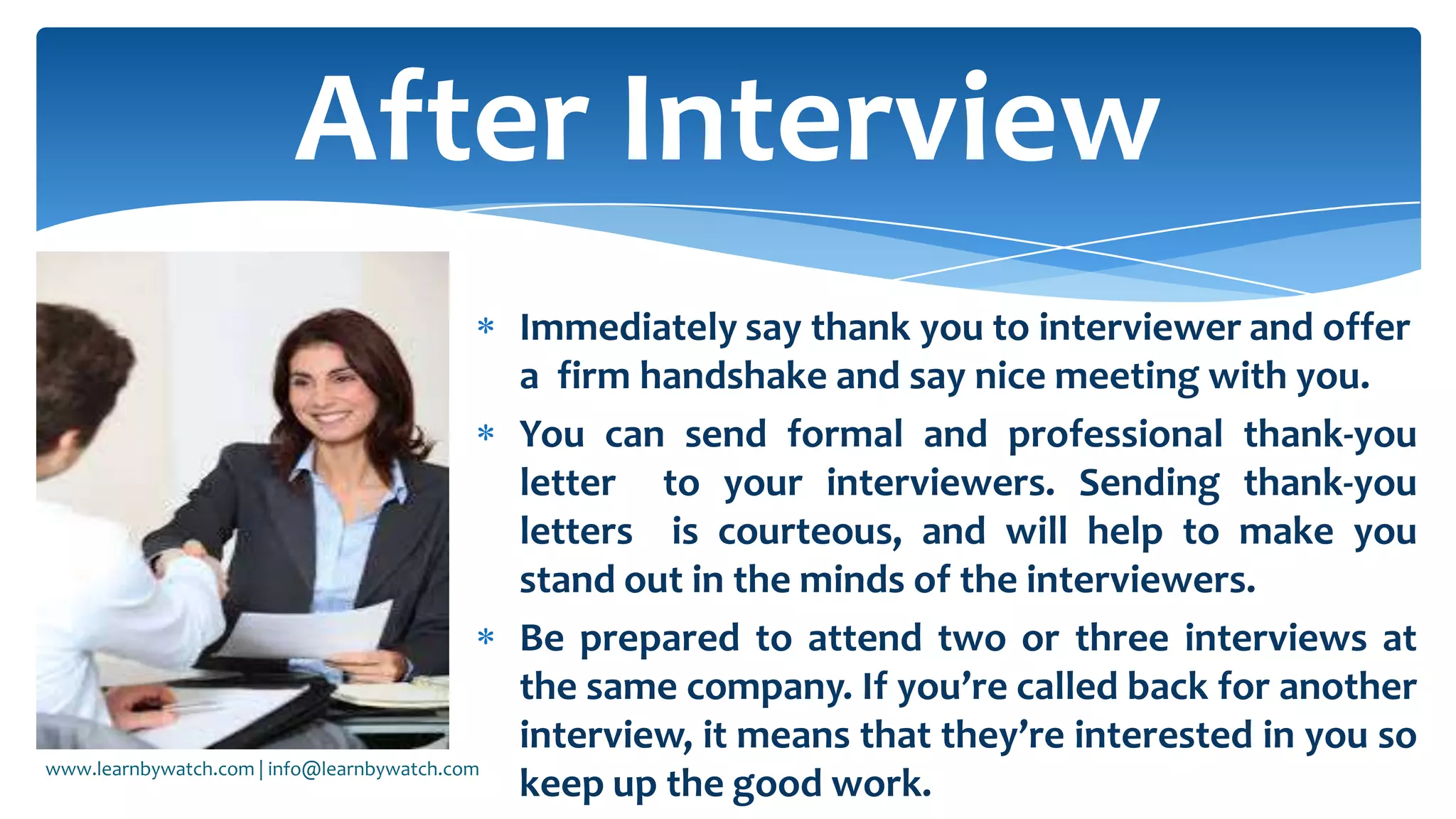Immediately say thank you to interviewer and offer
a firm handshake and say nice meeting with you.
You can send formal and professional thank-you
letter to your interviewers. Sending thank-you
letters is courteous, and will help to make you
stand out in the minds of the interviewers.
Be prepared to attend two or three interviews at
the same company. If you’re called back for another
interview, it means that they’re interested in you so
keep up the good work.
After Interview
www.learnbywatch.com | info@learnbywatch.com
 