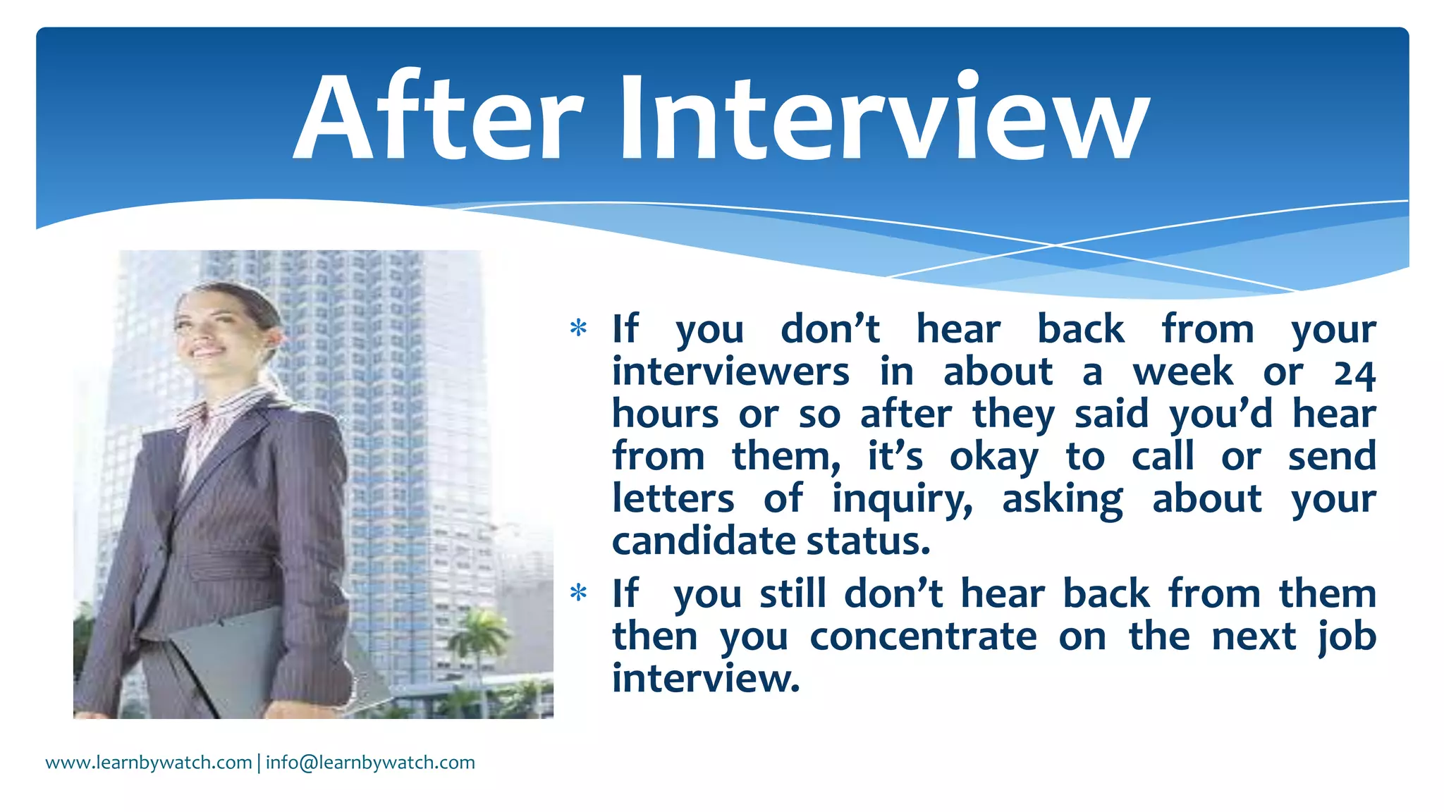 If you don’t hear back from your
interviewers in about a week or 24
hours or so after they said you’d hear
from them, it’s okay to call or send
letters of inquiry, asking about your
candidate status.
If you still don’t hear back from them
then you concentrate on the next job
interview.
After Interview
www.learnbywatch.com | info@learnbywatch.com
 