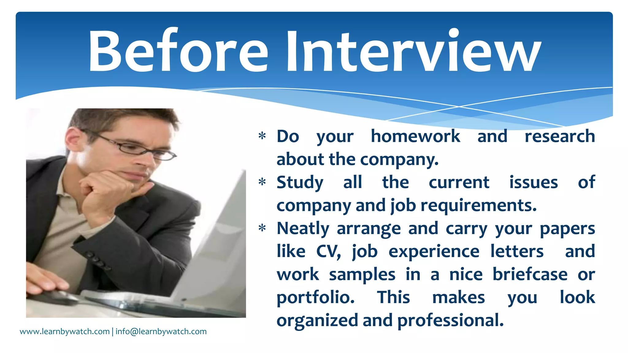 Before Interview
Do your homework and research
about the company.
Study all the current issues of
company and job requirements.
Neatly arrange and carry your papers
like CV, job experience letters and
work samples in a nice briefcase or
portfolio. This makes you look
organized and professional.www.learnbywatch.com | info@learnbywatch.com
 