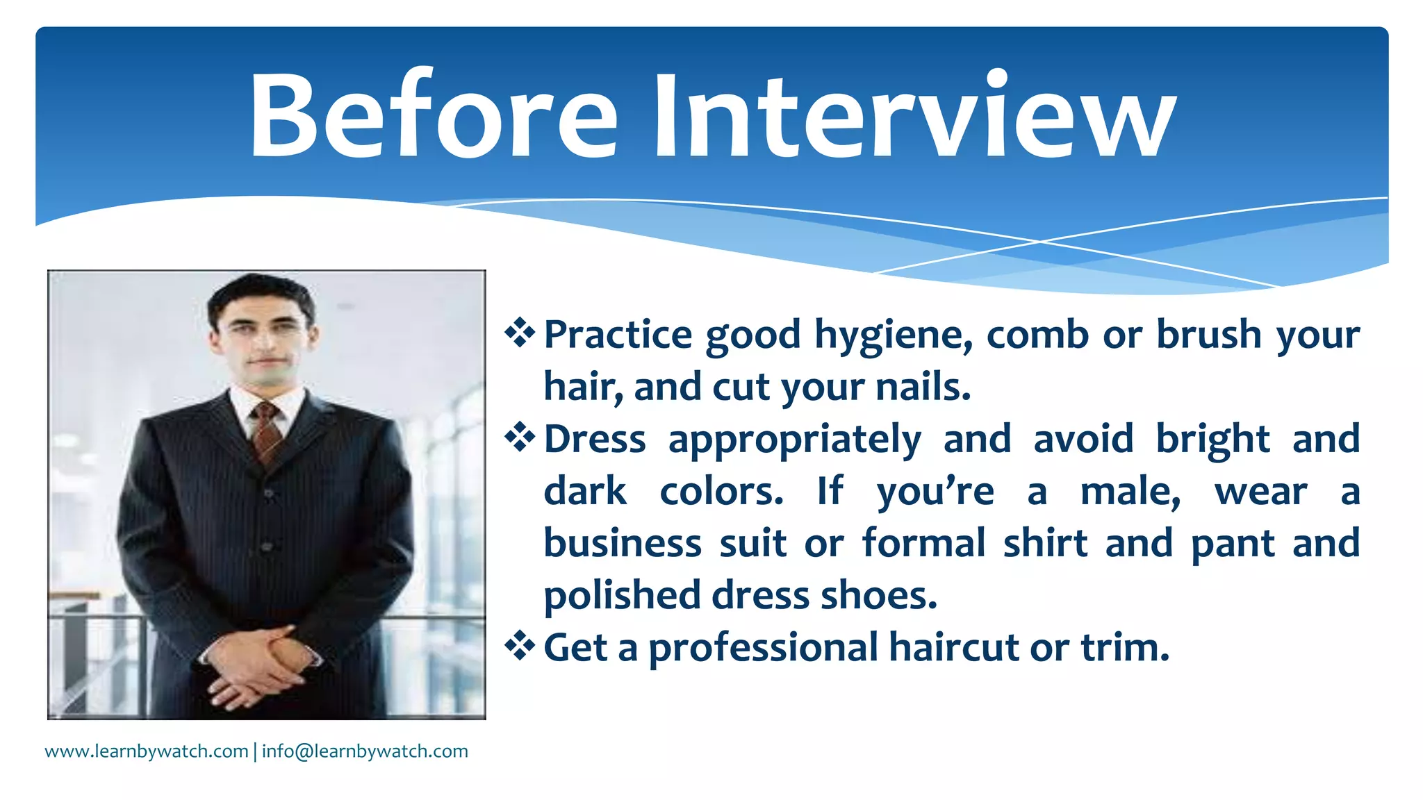 Practice good hygiene, comb or brush your
hair, and cut your nails.
Dress appropriately and avoid bright and
dark colors. If you’re a male, wear a
business suit or formal shirt and pant and
polished dress shoes.
Get a professional haircut or trim.
Before Interview
www.learnbywatch.com | info@learnbywatch.com
 