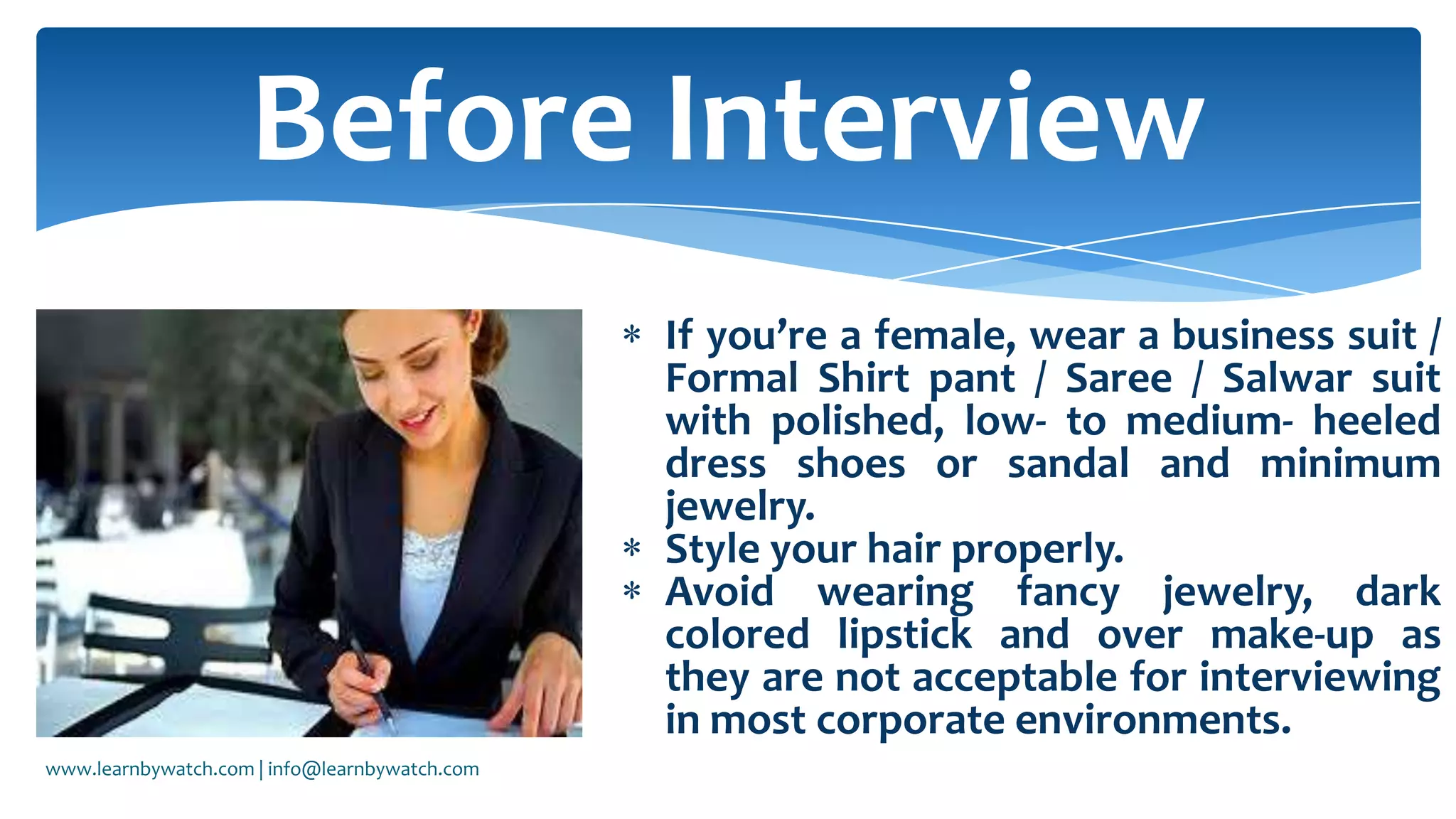 If you’re a female, wear a business suit /
Formal Shirt pant / Saree / Salwar suit
with polished, low- to medium- heeled
dress shoes or sandal and minimum
jewelry.
Style your hair properly.
Avoid wearing fancy jewelry, dark
colored lipstick and over make-up as
they are not acceptable for interviewing
in most corporate environments.
Before Interview
www.learnbywatch.com | info@learnbywatch.com
 