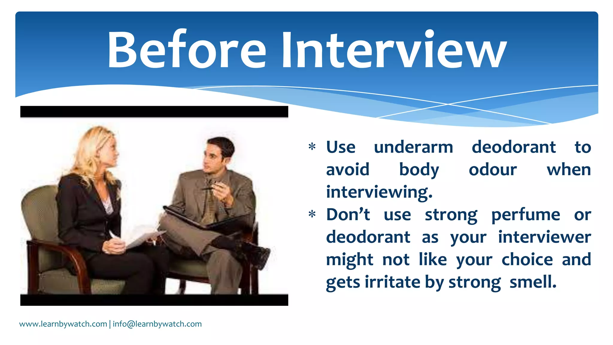 Use underarm deodorant to
avoid body odour when
interviewing.
Don’t use strong perfume or
deodorant as your interviewer
might not like your choice and
gets irritate by strong smell.
Before Interview
www.learnbywatch.com | info@learnbywatch.com
 