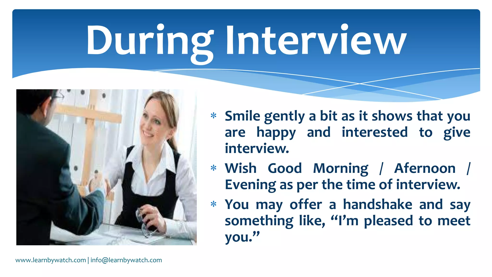 Smile gently a bit as it shows that you
are happy and interested to give
interview.
Wish Good Morning / Afernoon /
Evening as per the time of interview.
You may offer a handshake and say
something like, “I’m pleased to meet
you.”
During Interview
www.learnbywatch.com | info@learnbywatch.com
 