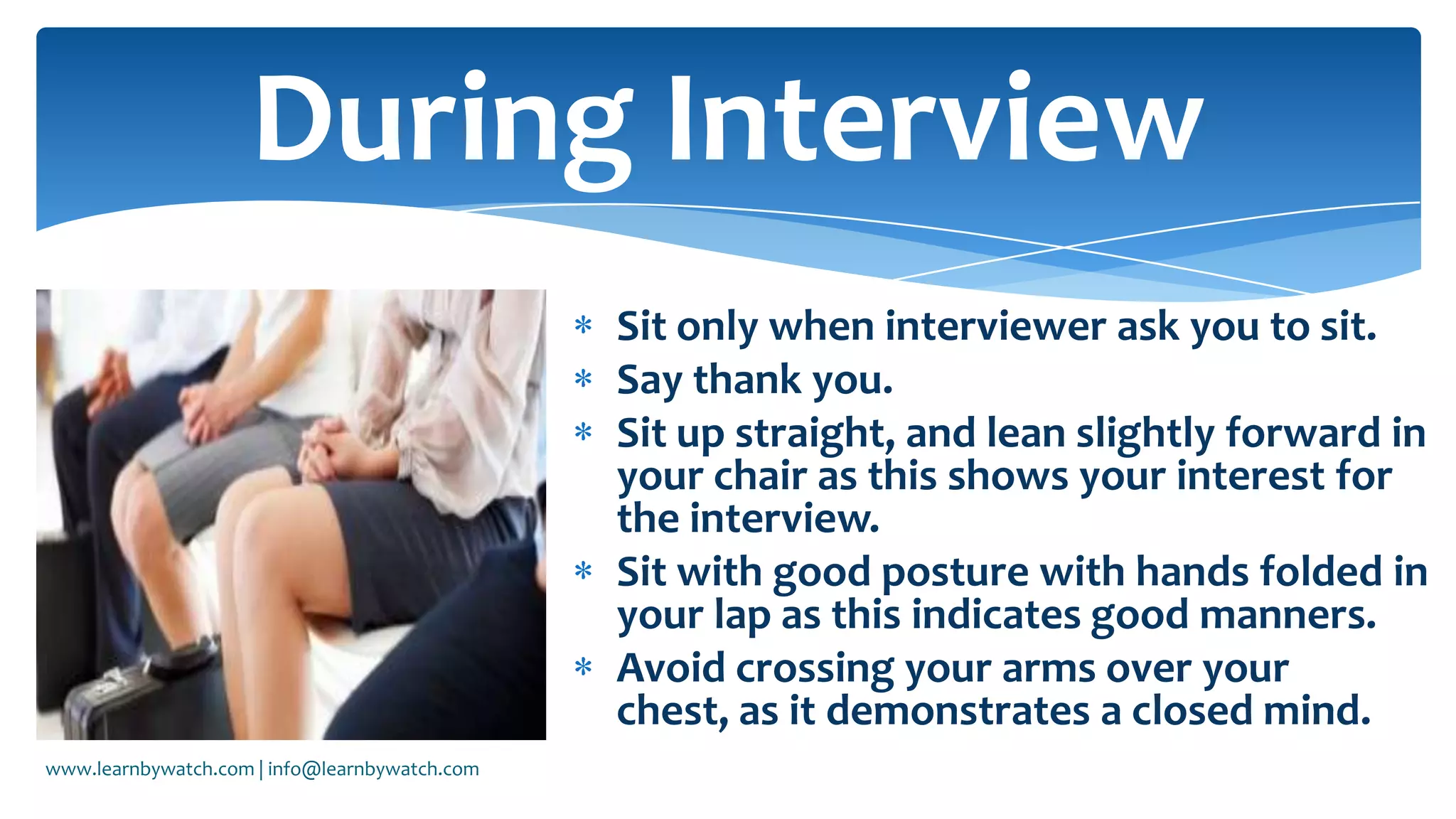 Sit only when interviewer ask you to sit.
Say thank you.
Sit up straight, and lean slightly forward in
your chair as this shows your interest for
the interview.
Sit with good posture with hands folded in
your lap as this indicates good manners.
Avoid crossing your arms over your
chest, as it demonstrates a closed mind.
During Interview
www.learnbywatch.com | info@learnbywatch.com
 