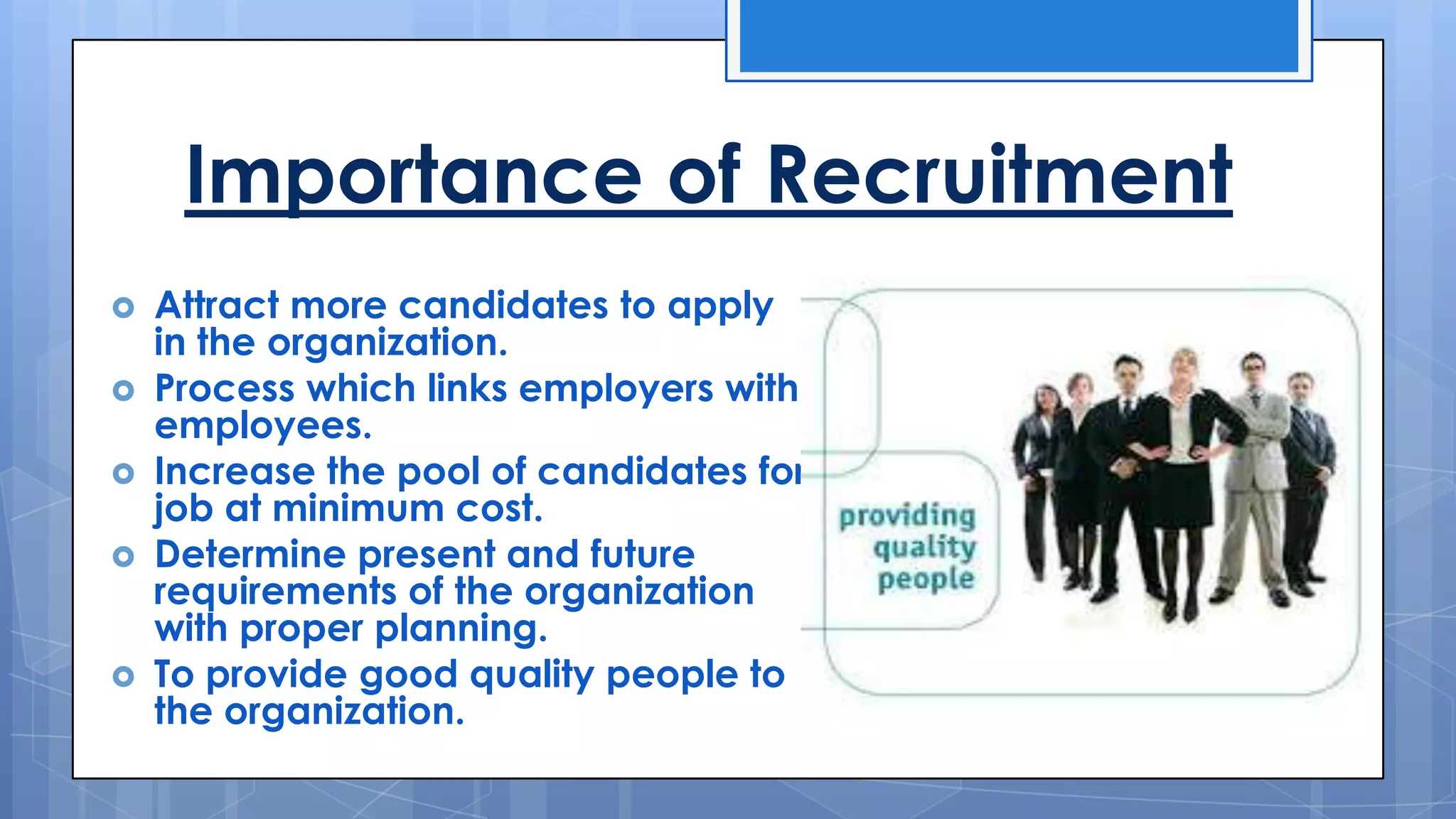 Importance of Recruitment
Attract more candidates to apply
in the organization.
Process which links employers with
employees.
Increase the pool of candidates for
job at minimum cost.
Determine present and future
requirements of the organization
with proper planning.
To provide good quality people to
the organization.