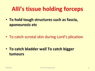 Alli’s tissue holding forceps
• To hold tough structures such as fascia,
aponeurosis etc
• To catch scrotal skin during Lord’s plication
• To catch bladder wall To catch bigger
tumours
8/4/2018 11Prof.Dr.R.R.Deshpande
 