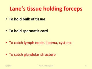Lane’s tissue holding forceps
• To hold bulk of tissue
• To hold spermatic cord
• To catch lymph node, lipoma, cyst etc
• To catch glandular structure
8/4/2018 15Prof.Dr.R.R.Deshpande
 