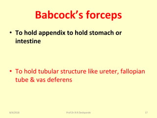 Babcock’s forceps
• To hold appendix to hold stomach or
intestine
• To hold tubular structure like ureter, fallopian
tube & vas deferens
8/4/2018 17Prof.Dr.R.R.Deshpande
 