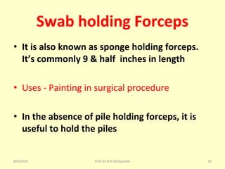 Swab holding Forceps
• It is also known as sponge holding forceps.
It’s commonly 9 & half inches in length
• Uses - Painting in surgical procedure
• In the absence of pile holding forceps, it is
useful to hold the piles
8/4/2018 19Prof.Dr.R.R.Deshpande
 