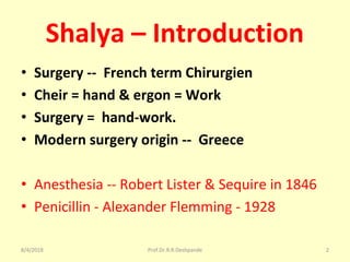 Shalya – Introduction
• Surgery -- French term Chirurgien
• Cheir = hand & ergon = Work
• Surgery = hand-work.
• Modern surgery origin -- Greece
• Anesthesia -- Robert Lister & Sequire in 1846
• Penicillin - Alexander Flemming - 1928
8/4/2018 2Prof.Dr.R.R.Deshpande
 