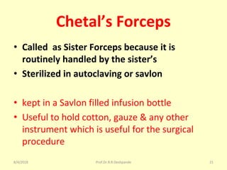 Chetal’s Forceps
• Called as Sister Forceps because it is
routinely handled by the sister’s
• Sterilized in autoclaving or savlon
• kept in a Savlon filled infusion bottle
• Useful to hold cotton, gauze & any other
instrument which is useful for the surgical
procedure
8/4/2018 21Prof.Dr.R.R.Deshpande
 