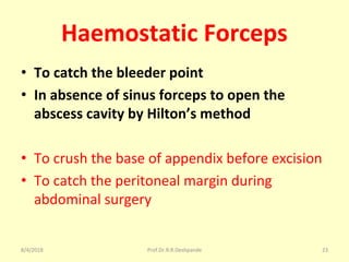 Haemostatic Forceps
• To catch the bleeder point
• In absence of sinus forceps to open the
abscess cavity by Hilton’s method
• To crush the base of appendix before excision
• To catch the peritoneal margin during
abdominal surgery
8/4/2018 23Prof.Dr.R.R.Deshpande
 