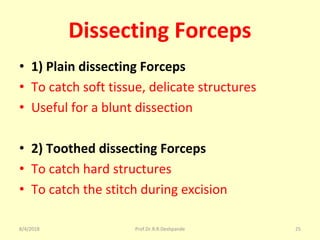 Dissecting Forceps
• 1) Plain dissecting Forceps
• To catch soft tissue, delicate structures
• Useful for a blunt dissection
• 2) Toothed dissecting Forceps
• To catch hard structures
• To catch the stitch during excision
8/4/2018 25Prof.Dr.R.R.Deshpande
 