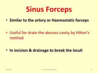 Sinus Forceps
• Similar to the artery or Haemostatic forceps
• Useful for drain the abscess cavity by Hilton’s
method
• In incision & drainage to break the loculi
8/4/2018 27Prof.Dr.R.R.Deshpande
 