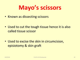 Mayo’s scissors
• Known as dissecting scissors
• Used to cut the tough tissue hence it is also
called tissue scissor
• Used to excise the skin in circumcision,
episiotomy & skin graft
8/4/2018 29Prof.Dr.R.R.Deshpande
 