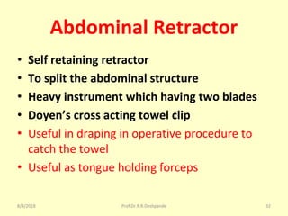 Abdominal Retractor
• Self retaining retractor
• To split the abdominal structure
• Heavy instrument which having two blades
• Doyen’s cross acting towel clip
• Useful in draping in operative procedure to
catch the towel
• Useful as tongue holding forceps
8/4/2018 32Prof.Dr.R.R.Deshpande
 