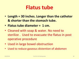Flatus tube
• Length = 30 inches. Longer than the catheter
& shorter than the stomach tube.
• Flatus tube diameter = 1 cm.
• Cleaned with soap & water. No need to
sterilize . Used to evacuate the flatus in post
operative procedure
• Used in large bowel obstruction
• Used to reduce gaseous distention of abdomen
8/4/2018 34Prof.Dr.R.R.Deshpande
 